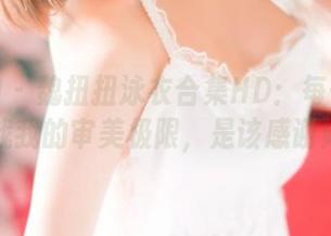 推女神 - 魏扭扭泳衣合集HD：每一帧都在挑战我的审美极限，是该感谢她吗？
